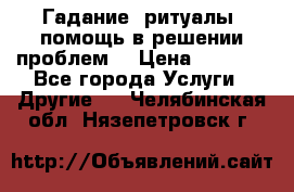 Гадание, ритуалы, помощь в решении проблем. › Цена ­ 1 000 - Все города Услуги » Другие   . Челябинская обл.,Нязепетровск г.